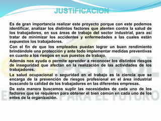 Es de gran importancia realizar este proyecto porque con este podemos
identificar, analizar los distintos factores que atenten contra la salud de
los trabajadores, en sus áreas de trabajo del sector industrial, para así
tratar de minimizar los accidentes y enfermedades a las cuales están
expuestos los trabajadores.
Con el fin de que los empleados puedan lograr un buen rendimiento
brindándole una protección y ante todo implementar medidas preventivas
en cuanto a los riesgos en sus puestos de trabajo.
Además nos ayuda o permite aprender a reconocer los distintos riesgos
de inseguridad que afectan en la realización de las actividades de los
trabajadores.
La salud ocupacional o seguridad en el trabajo es la ciencia que se
encarga de la prevención de riesgos profesional en el área industrial
buscando la calidad de los trabajadores en las diferentes empresas.
De esta manera buscamos suplir las necesidades de cada uno de los
factores que se requieren para obtener el bien común en cada uno de los
entes de la organización.
 