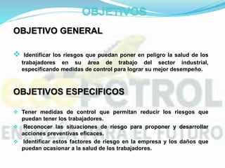 OBJETIVO GENERAL
 Identificar los riesgos que puedan poner en peligro la salud de los
trabajadores en su área de trabajo del sector industrial,
especificando medidas de control para lograr su mejor desempeño.
OBJETIVOS ESPECIFICOS
 Tener medidas de control que permitan reducir los riesgos que
puedan tener los trabajadores.
 Reconocer las situaciones de riesgo para proponer y desarrollar
acciones preventivas eficaces.
 Identificar estos factores de riesgo en la empresa y los daños que
puedan ocasionar a la salud de los trabajadores.
 