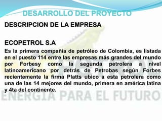 DESCRIPCION DE LA EMPRESA
ECOPETROL S.A
Es la primera compañía de petróleo de Colombia, es listada
en el puesto 114 entre las empresas más grandes del mundo
por Forbesy como la segunda petrolera a nivel
latinoamericano por detrás de Petrobas según Forbes
recientemente la firma Platts ubico a esta petrolera como
una de las 14 mejores del mundo, primera en américa latina
y 4ta del continente.
 