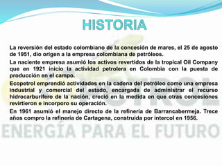 La reversión del estado colombiano de la concesión de mares, el 25 de agosto
de 1951, dio origen a la empresa colombiana de petróleos.
La naciente empresa asumió los activos revertidos de la tropical Oil Company
que en 1921 inicio la actividad petrolera en Colombia con la puesta de
producción en el campo.
Ecopetrol emprendió actividades en la cadena del petróleo como una empresa
industrial y comercial del estado, encargada de administrar el recurso
hidrocarburifero de la nación, creció en la medida en que otras concesiones
revirtieron e incorporo su operación.
En 1961 asumió el manejo directo de la refinería de Barrancabermeja. Trece
años compro la refinería de Cartagena, construida por intercol en 1956.
 