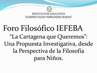 INSTITUCION EDUCATIVA
“ALBERTO ELÍAS FERNANDEZ BAENA”
Foro Filosófico IEFEBA
“La Cartagena que Queremos”:
Una Propuesta Investigativa, desde
la Perspectiva de la Filosofía
para Niños.
 
