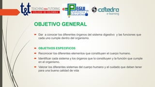 OBJETIVO GENERAL
 Dar a conocer los diferentes órganos del sistema digestivo y las funciones que
cada uno cumple dentro del organismo.
 OBJETIVOS ESPECIFICOS
 Reconocer los diferentes elementos que constituyen el cuerpo humano.
 Identificar cada sistema y los órganos que lo constituyen y la función que cumple
en el organismo.
 Valorar los diferentes sistemas del cuerpo humano y el cuidado que deben tener
para una buena calidad de vida
 