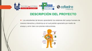 DESCRIPCIÓN DEL PROYECTO
 Los estudiantes de tercero aprenderán los sistemas del cuerpo humano de
manera interactiva y dinámica en el cual podrán apreciarlo por medio de
ensayo y error claro con previas instrucciones.
 