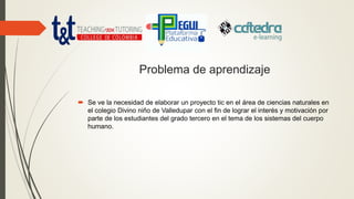 Problema de aprendizaje
 Se ve la necesidad de elaborar un proyecto tic en el área de ciencias naturales en
el colegio Divino niño de Valledupar con el fin de lograr el interés y motivación por
parte de los estudiantes del grado tercero en el tema de los sistemas del cuerpo
humano.
 