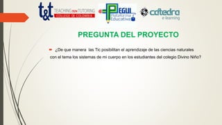 PREGUNTA DEL PROYECTO
 ¿De que manera las Tic posibilitan el aprendizaje de las ciencias naturales
con el tema los sistemas de mi cuerpo en los estudiantes del colegio Divino Niño?
 
