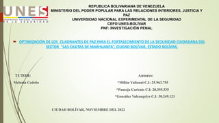REPUBLICA BOLIVARIANA DE VENEZUELA
MINISTERIO DEL PODER POPULAR PARA LAS RELACIONES INTERIORES, JUSTICIA Y
PAZ
UNIVERSIDAD NACIONAL EXPERIMENTAL DE LA SEGURIDAD
CEFO UNES-BOLÍVAR
PNF: INVESTIGACIÓN PENAL
 OPTIMIZACIÓN DE LOS CUADRANTES DE PAZ PARA EL FORTALECIMIENTO DE LA SEGURIDAD CIUDADANA DEL
SECTOR “LAS CASITAS DE MARHUANTA”, CIUDAD BOLÍVAR, ESTADO BOLÍVAR.
TUTOR: Autores:
Melania Cedeño *Millán Yulianni C.I: 25.963.755
*Pantoja Carlenis C.I: 28.395.335
*González Yuleangelys C.I: 30.249.121
CIUDAD BOLÍVAR, NOVIEMBRE DEL 2022
 