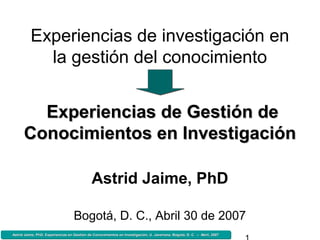 Astrid Jaime, PhD, Experiencias en Gestión de Conocimientos en Investigación, U. Javeriana, Bogotá, D. C. – Abril, 2007Astrid Jaime, PhD, Experiencias en Gestión de Conocimientos en Investigación, U. Javeriana, Bogotá, D. C. – Abril, 2007Astrid Jaime, PhD, Experiencias en Gestión de Conocimientos en Investigación, U. Javeriana, Bogotá, D. C. – Abril, 2007Astrid Jaime, PhD, Experiencias en Gestión de Conocimientos en Investigación, U. Javeriana, Bogotá, D. C. – Abril, 2007
Experiencias de investigación en
la gestión del conocimiento
Astrid Jaime, PhD
Bogotá, D. C., Abril 30 de 2007
Experiencias deExperiencias de Gestión deGestión de
Conocimientos en InvestigaciónConocimientos en Investigación
 