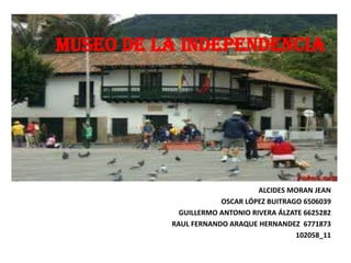 MUSEO DE LA INDEPENDENCIA




                                ALCIDES MORAN JEAN
                      OSCAR LÓPEZ BUITRAGO 6506039
            GUILLERMO ANTONIO RIVERA ÁLZATE 6625282
          RAUL FERNANDO ARAQUE HERNANDEZ 6771873
                                         102058_11
 