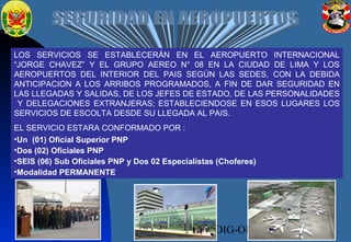 03/04/16 DIRSEG-DIVSEDIG-OPERACIONES20
LOS SERVICIOS SE ESTABLECERÁN EN EL AEROPUERTO INTERNACIONAL
“JORGE CHAVEZ” Y EL GRUPO AEREO N° 08 EN LA CIUDAD DE LIMA Y LOS
AEROPUERTOS DEL INTERIOR DEL PAIS SEGÚN LAS SEDES, CON LA DEBIDA
ANTICIPACION A LOS ARRIBOS PROGRAMADOS, A FIN DE DAR SEGURIDAD EN
LAS LLEGADAS Y SALIDAS, DE LOS JEFES DE ESTADO, DE LAS PERSONALIDADES
Y DELEGACIONES EXTRANJERAS; ESTABLECIENDOSE EN ESOS LUGARES LOS
SERVICIOS DE ESCOLTA DESDE SU LLEGADA AL PAIS.
EL SERVICIO ESTARA CONFORMADO POR :
•Un (01) Oficial Superior PNP
•Dos (02) Oficiales PNP
•SEIS (06) Sub Oficiales PNP y Dos 02 Especialistas (Choferes)
•Modalidad PERMANENTE
 