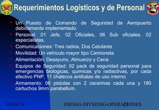 03/04/16 DIRSEG-DIVSEDIG-OPERACIONES21
 Un Puesto de Comando de Seguridad de Aeropuerto
debidamente implementado.
 Personal: 01 Jefe, 02 Oficiales, 06 Sub oficiales. 02
especialistas.
 Comunicaciones: Tres radios, Dos Celulares
 Movilidad: Un vehículo mayor tipo Camioneta
 Alimentación: Desayuno, Almuerzo y Cena
 Equipos de Seguridad: 02 pack de seguridad personal para
emergencias biologicas, quimicas y/o radiactivas, por cada
efectivo PNP, 11 chalecos antibalas de uso interno
 Armamento: 06 pistolas con 2 cacerinas cada una y 180
cartuchos 9mm parabellum.
Requerimientos Logísticos y de Personal
 