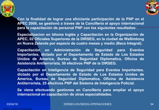 03/04/16 DIRSEG-DIVSEDIG-OPERACIONES 54
DIRSEG – DIVSEDIG –OPERACIONES.
Con la finalidad de lograr una efciciente participación de la PNP en el
APEC 2008, se gestionó a traves de la Cancillería el apoyo internacional
para la capacitación de personal PNP con los siguientes resultados:
Especializacion en Idioma Inglés y Capacitación en la Organización de
APEC, 02 Oficiales Superiores de la DIRSEG, en la ciudad de Wellimtong
en Nueva Zelanda por espacio de cuatro meses y medio (Beca Integral).
Capacitación en Administración de Seguridad para Eventos
Importantes, dictado por el Departamento de Estado de Los Estados
Unidos de America, Bureau de Seguridad Diplomatica, Oficina de
Asistencia Antiterrorista, 50 efectivos PNP de la DIRSEG.
Capacitación en Inteligencia de Seguridad para Eventos Importantes.
dictado por el Departamento de Estado de Los Estados Unidos de
America, Bureau de Seguridad Diplomatica, Oficina de Asistencia
Antiterrorista, 25 efectivos PNP del Sistema de Inteligencia Policial.
Se viene efectuando gestiones en Cancillería para ampliar el apoyo
internacional en capacitación de otras especialidades.
 