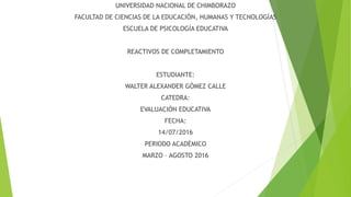 UNIVERSIDAD NACIONAL DE CHIMBORAZO
FACULTAD DE CIENCIAS DE LA EDUCACIÓN, HUMANAS Y TECNOLOGÍAS
ESCUELA DE PSICOLOGÍA EDUCATIVA
REACTIVOS DE COMPLETAMIENTO
ESTUDIANTE:
WALTER ALEXANDER GÓMEZ CALLE
CATEDRA:
EVALUACIÓN EDUCATIVA
FECHA:
14/07/2016
PERIODO ACADÉMICO
MARZO – AGOSTO 2016
 
