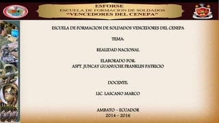 ESCUELA DE FORMACION DE SOLDADOS VENCEDORES DEL CENEPA
TEMA:
REALIDAD NACIONAL
ELABORADO POR:
ASPT. JUNCAY GUANUCHE FRANKLIN PATRICIO
DOCENTE:
LIC. LASCANO MARCO
AMBATO – ECUADOR
2014 – 2016
 