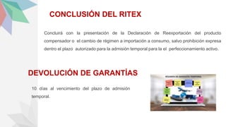 CONCLUSIÓN DEL RITEX
Concluirá con la presentación de la Declaración de Reexportación del producto
compensador o el cambio de régimen a importación a consumo, salvo prohibición expresa
dentro el plazo autorizado para la admisión temporal para la el perfeccionamiento activo.
DEVOLUCIÓN DE GARANTÍAS
10 días al vencimiento del plazo de admisión
temporal.
 