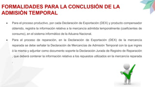 FORMALIDADES PARA LA CONCLUSIÓN DE LA
ADMISIÓN TEMPORAL
 Para el proceso productivo, por cada Declaración de Exportación (DEX) y producto compensador
obtenido, registra la información relativa a la mercancía admitida temporalmente (coeficientes de
consumo), en el sistema informático de la Aduana Nacional.
 Para el proceso de reparación, en la Declaración de Exportación (DEX) de la mercancía
reparada se debe señalar la Declaración de Mercancías de Admisión Temporal con la que ingres
ó la misma y adjuntar como documento soporte la Declaración Jurada de Registro de Reparación
, que deberá contener la información relativa a los repuestos utilizados en la mercancía reparada
.
 