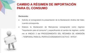CAMBIO A RÉGIMEN DE IMPORTACIÓN
PARA EL CONSUMO
Declarante:
 Solicita al consignatario la presentación de la Declaración Andina del Valor,
cuando corresponda.
 Elabora la Declaración de Mercancías consignando como régimen
"Importación para el consumo” y especificando el cambio de régimen, confor
me el ANEXO 3 del PROCEDIMIENTO DEL RÉGIMEN DE ADMISIÓN
- TEMPORAL PARA EL PERFECCIONAMIENTO ACTIVO - RITEX".
 