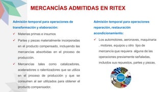 MERCANCÍAS ADMITIDAS EN RITEX
Admisión temporal para operaciones de
transformación y elaboración:
 Materias primas e insumos
 Partes y piezas materialmente incorporadas
en el producto compensado, incluyendo las
mercancías absorbidas en el proceso de
producción.
 Mercancías tales como catalizadores,
aceleradores o ralentizadores que se utiliza
en el proceso de producción y que se
consumen al ser utilizados para obtener el
producto compensador.
Admisión temporal para operaciones
reparación, restauración
acondicionamiento:
 Los automotores, aeronaves, maquinaria
, motores, equipos u otro tipo de
mercancía que requiera alguna de las
operaciones previamente señaladas,
incluidos sus repuestos, partes y piezas.
 