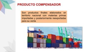 PRODUCTO COMPENSADOR
Son productos finales elaborados en
territorio nacional con materias primas
importadas y posteriormente reexportadas
para su venta
 
