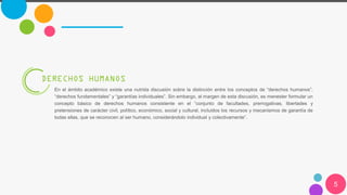 5
DERECHOS HUMANOS
En el ámbito académico existe una nutrida discusión sobre la distinción entre los conceptos de “derechos humanos”,
“derechos fundamentales” y “garantías individuales”. Sin embargo, al margen de esta discusión, es menester formular un
concepto básico de derechos humanos consistente en el “conjunto de facultades, prerrogativas, libertades y
pretensiones de carácter civil, político, económico, social y cultural, incluidos los recursos y mecanismos de garantía de
todas ellas, que se reconocen al ser humano, considerándolo individual y colectivamente”.
 