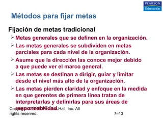 Copyright © 2005 Prentice Hall, Inc. All
rights reserved. 7–13
Métodos para fijar metas
• Fijación de metas tradicional
Metas generales que se definen en la organización.
Las metas generales se subdividen en metas
parciales para cada nivel de la organización.
Asume que la dirección las conoce mejor debido
a que puede ver el marco general.
Las metas se destinan a dirigir, guiar y limitar
desde el nivel más alto de la organización.
Las metas pierden claridad y enfoque en la medida
en que gerentes de primera línea tratan de
interpretarlas y definirlas para sus áreas de
responsabilidad.
 