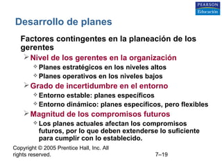 Copyright © 2005 Prentice Hall, Inc. All
rights reserved. 7–19
Desarrollo de planes
• Factores contingentes en la planeación de los
gerentes
Nivel de los gerentes en la organización
 Planes estratégicos en los niveles altos
 Planes operativos en los niveles bajos
Grado de incertidumbre en el entorno
 Entorno estable: planes específicos
 Entorno dinámico: planes específicos, pero flexibles
Magnitud de los compromisos futuros
 Los planes actuales afectan los compromisos
futuros, por lo que deben extenderse lo suficiente
para cumplir con lo establecido.
 