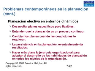 Copyright © 2005 Prentice Hall, Inc. All
rights reserved. 7–22
Problemas contemporáneos en la planeación
(cont.)
• Planeación efectiva en entornos dinámicos
 Desarrollar planes específicos pero flexibles.
 Entender que la planeación es un proceso continuo.
 Cambiar los planes cuando las condiciones lo
requieran.
 La persistencia en la planeación, eventualmente da
resultados.
 Hacer más plana la jerarquía organizacional para
adoptar el desarrollo de las habilidades de planeación
en todos los niveles de la organización.
 