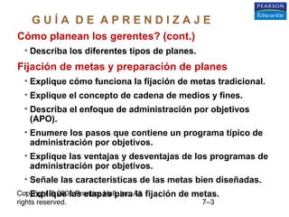 Copyright © 2005 Prentice Hall, Inc. All
rights reserved. 7–3
Cómo planean los gerentes? (cont.)
• Describa los diferentes tipos de planes.
Fijación de metas y preparación de planes
• Explique cómo funciona la fijación de metas tradicional.
• Explique el concepto de cadena de medios y fines.
• Describa el enfoque de administración por objetivos
(APO).
• Enumere los pasos que contiene un programa típico de
administración por objetivos.
• Explique las ventajas y desventajas de los programas de
administración por objetivos.
• Señale las características de las metas bien diseñadas.
• Explique las etapas para la fijación de metas.
G U Í A D E A P R E N D I Z A J E
 