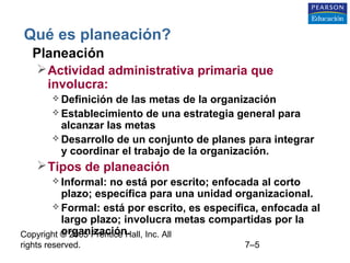 Copyright © 2005 Prentice Hall, Inc. All
rights reserved. 7–5
Qué es planeación?
• Planeación
Actividad administrativa primaria que
involucra:
 Definición de las metas de la organización
 Establecimiento de una estrategia general para
alcanzar las metas
 Desarrollo de un conjunto de planes para integrar
y coordinar el trabajo de la organización.
Tipos de planeación
 Informal: no está por escrito; enfocada al corto
plazo; específica para una unidad organizacional.
 Formal: está por escrito, es específica, enfocada al
largo plazo; involucra metas compartidas por la
organización.
 