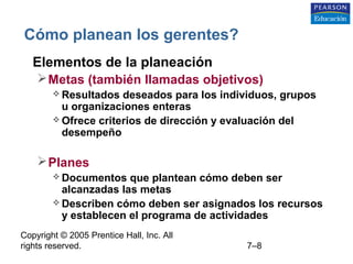 Copyright © 2005 Prentice Hall, Inc. All
rights reserved. 7–8
Cómo planean los gerentes?
• Elementos de la planeación
Metas (también llamadas objetivos)
 Resultados deseados para los individuos, grupos
u organizaciones enteras
 Ofrece criterios de dirección y evaluación del
desempeño
Planes
 Documentos que plantean cómo deben ser
alcanzadas las metas
 Describen cómo deben ser asignados los recursos
y establecen el programa de actividades
 