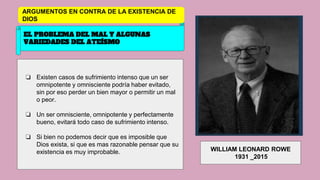 EL PROBLEMA DEL MAL Y ALGUNAS
VARIEDADES DEL ATEÍSMO
❏ Existen casos de sufrimiento intenso que un ser
omnipotente y omnisciente podría haber evitado,
sin por eso perder un bien mayor o permitir un mal
o peor.
❏ Un ser omnisciente, omnipotente y perfectamente
bueno, evitará todo caso de sufrimiento intenso.
❏ Si bien no podemos decir que es imposible que
Dios exista, si que es mas razonable pensar que su
existencia es muy improbable. WILLIAM LEONARD ROWE
1931 _2015
ARGUMENTOS EN CONTRA DE LA EXISTENCIA DE
DIOS
 