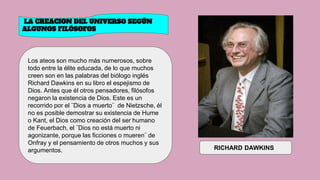 LA CREACION DEL UNIVERSO SEGÚN
ALGUNOS FILÓSOFOS
Los ateos son mucho más numerosos, sobre
todo entre la élite educada, de lo que muchos
creen son en las palabras del biólogo inglés
Richard Dawkins en su libro el espejismo de
Dios. Antes que él otros pensadores, filósofos
negaron la existencia de Dios. Este es un
recorrido por el ¨Dios a muerto¨ de Nietzsche, él
no es posible demostrar su existencia de Hume
o Kant, el Dios como creación del ser humano
de Feuerbach, el ¨Dios no está muerto ni
agonizante, porque las ficciones o mueren¨ de
Onfray y el pensamiento de otros muchos y sus
argumentos. RICHARD DAWKINS
 