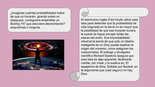 El astrónomo inglés Fred Hoyle utilizó esta
idea para defender que la probabilidad de
vida originada en la tierra no es mayor que
la posibilidad de que ese huracán tuviera
la suerte de lograr encajar todas las
piezas del avión. Esa improbabilidad
refuerza la teoría de que solo un diseño
inteligente de un Dios puede explicar el
origen del universo, como aseguran los
creacionistas. El biólogo y divulgador
científico Richard Dawkins asegura que
esta idea es algo aparente, fácilmente
creíble, por irreal, y lo explica en, El
espejismo de Dios. Editado por Booket, en
él argumenta que (casi seguro) no hay
Dios.
¿Imaginas cuántas probabilidades había
de que un huracán, girando sobre un
desguace, consiguiera ensamblar un
Boeing 747 que estuviera desmontando?
poquísimas o ninguna.
 