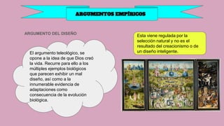 ARGUMENTO DEL DISEÑO
ARGUMENTOS EMPÍRICOS
El argumento teleológico, se
opone a la idea de que Dios creó
la vida. Recurre para ello a los
múltiples ejemplos biológicos
que parecen exhibir un mal
diseño, así como a la
innumerable evidencia de
adaptaciones como
consecuencia de la evolución
biológica.
Esta viene regulada por la
selección natural y no es el
resultado del creacionismo o de
un diseño inteligente.
 