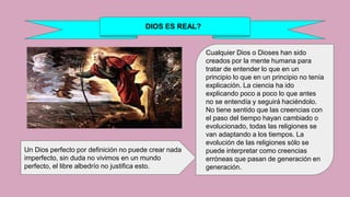DIOS ES REAL?
Cualquier Dios o Dioses han sido
creados por la mente humana para
tratar de entender lo que en un
principio lo que en un principio no tenía
explicación. La ciencia ha ido
explicando poco a poco lo que antes
no se entendía y seguirá haciéndolo.
No tiene sentido que las creencias con
el paso del tiempo hayan cambiado o
evolucionado, todas las religiones se
van adaptando a los tiempos. La
evolución de las religiones sólo se
puede interpretar como creencias
erróneas que pasan de generación en
generación.
Un Dios perfecto por definición no puede crear nada
imperfecto, sin duda no vivimos en un mundo
perfecto, el libre albedrío no justifica esto.
 