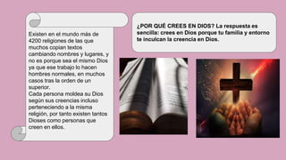 Existen en el mundo más de
4200 religiones de las que
muchos copian textos
cambiando nombres y lugares, y
no es porque sea el mismo Dios
ya que ese trabajo lo hacen
hombres normales, en muchos
casos tras la orden de un
superior.
Cada persona moldea su Dios
según sus creencias incluso
perteneciendo a la misma
religión, por tanto existen tantos
Dioses como personas que
creen en ellos.
¿POR QUÉ CREES EN DIOS? La respuesta es
sencilla: crees en Dios porque tu familia y entorno
te inculcan la creencia en Dios.
 