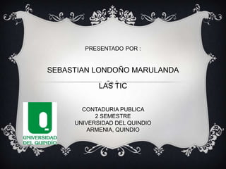 PRESENTADO POR :

SEBASTIAN LONDOÑO MARULANDA

LAS TIC
CONTADURIA PUBLICA
2 SEMESTRE
UNIVERSIDAD DEL QUINDIO
ARMENIA, QUINDIO

 