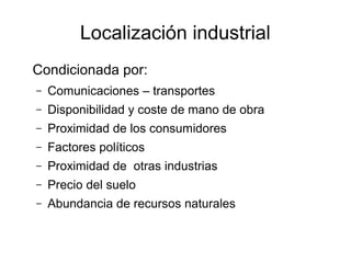 Localización industrial
Condicionada por:
–   Comunicaciones – transportes
–   Disponibilidad y coste de mano de obra
–   Proximidad de los consumidores
–   Factores políticos
–   Proximidad de otras industrias
–   Precio del suelo
–   Abundancia de recursos naturales
 
