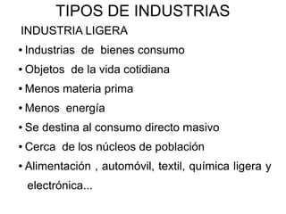 TIPOS DE INDUSTRIAS
INDUSTRIA LIGERA
●   Industrias de bienes consumo
●   Objetos de la vida cotidiana
●   Menos materia prima
●   Menos energía
●   Se destina al consumo directo masivo
●   Cerca de los núcleos de población
●   Alimentación , automóvil, textil, química ligera y
    electrónica...
 