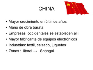 CHINA

●   Mayor crecimiento en últimos años
●   Mano de obra barata
●   Empresas occidentales se establecen allí
●   Mayor fabricante de equipos electrónicos
●   Industrias: textil, calzado, juguetes
●   Zonas : litoral → Shangai
 