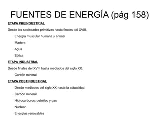 FUENTES DE ENERGÍA (pág 158)
ETAPA PREINDUSTRIAL
Desde las sociedades primitivas hasta finales del XVIII.

    Energía muscular humana y animal
    Madera
    Agua
    Eólica
ETAPA INDUSTRIAL
Desde finales del XVIII hasta mediados del siglo XX:

    Carbón mineral
ETAPA POSTINDUSTRIAL
    Desde mediados del siglo XX hasta la actualidad
    Carbón mineral
    Hidrocarburos: petróleo y gas

    Nuclear
    Energías renovables
 