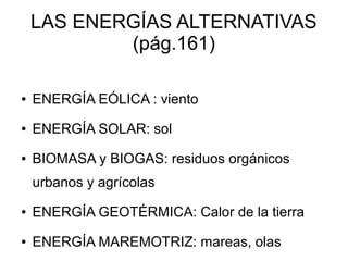 LAS ENERGÍAS ALTERNATIVAS
            (pág.161)

●   ENERGÍA EÓLICA : viento
●   ENERGÍA SOLAR: sol
●   BIOMASA y BIOGAS: residuos orgánicos
    urbanos y agrícolas
●   ENERGÍA GEOTÉRMICA: Calor de la tierra
●   ENERGÍA MAREMOTRIZ: mareas, olas
 