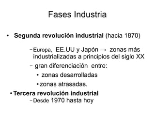 Fases Industria

●    Segunda revolución industrial (hacia 1870)

           – Europa,  EE.UU y Japón → zonas más
             industrializadas a principios del siglo XX
           – gran diferenciación entre:
               ● zonas desarrolladas


               ● zonas atrasadas.


    ● Tercera revolución industrial

           – Desde 1970 hasta hoy
 