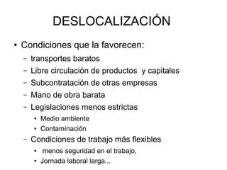 DESLOCALIZACIÓN
●   Condiciones que la favorecen:
    –   transportes baratos
    –   Libre circulación de productos y capitales
    –   Subcontratación de otras empresas
    –   Mano de obra barata
    –   Legislaciones menos estrictas
        ●   Medio ambiente
        ●   Contaminación
    –   Condiciones de trabajo más flexibles
        ●    menos seguridad en el trabajo,
        ●   Jornada laboral larga...
 