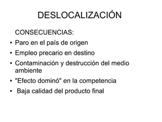 DESLOCALIZACIÓN
    CONSECUENCIAS:
●   Paro en el país de origen
●   Empleo precario en destino
●   Contaminación y destrucción del medio
    ambiente
●   "Efecto dominó" en la competencia
●   Baja calidad del producto final
 