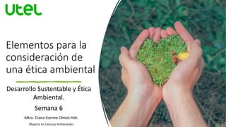 Elementos para la
consideración de
una ética ambiental
Desarrollo Sustentable y Ética
Ambiental.
Semana 6
Mtra. Diana Karime Olmos Hdz.
Maestra en Ciencias Ambientales
1
 
