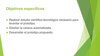 Objetivos específicos
 Realizar estudio científico-tecnológico necesario para
levantar el prototipo.
 Diseñar la caneca automatizada.
 Desarrollar el prototipo propuesto.
 