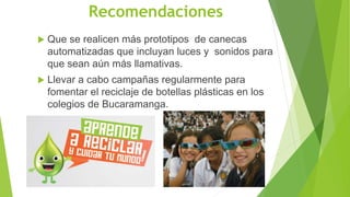 Recomendaciones
 Que se realicen más prototipos de canecas
automatizadas que incluyan luces y sonidos para
que sean aún más llamativas.
 Llevar a cabo campañas regularmente para
fomentar el reciclaje de botellas plásticas en los
colegios de Bucaramanga.
 