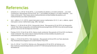 Referencias
 ambiente, N. m. (03 de 10 de 2015). 1. Las botellas de plástico y el medio ambiente… una mala
combinación. Recuperado el 04 de 2016, de 1. Las botellas de plástico y el medio ambiente… una
mala combinación.: http://www.natura-medioambiental.com/las-botellas-de-plastico-y-el-
medioambiente-una-mala-combinacion/
 Jan c. willems, S. H. (2010). signal interruption sensor mathematics. En S. H. Jan c. willems, signal
interruption sensor mathematics (pág. 390). Springer .
 Mateus, L. A. (26 de 04 de 2014). Vanguardia Liberal . Recuperado el 03 de 2016, de Vanguardia
Liberal: http://www.vanguardia.com/santander/bucaramanga/video-257200-ninos-de-bucaramanga-
ganaron-concurso-de-reciclaje-de-cima-kids
 Pantoja, M. M. (10 de 03 de 2015). Natura medio ambiental. Recuperado el 03 de 2016, de Natura
medio ambiental: http://www.natura-medioambiental.com/las-botellas-de-plastico-y-el-
medioambiente-una-mala-combinacion/
 Salas, J. (10 de 02 de 2013). Todo electrodo . Recuperado el 04 de 2016, de Todo electrodo:
http://todoelectrodo.blogspot.com.co/2013/02/lcd-16x2.html
 Uno, N. (30 de 11 de 2013). Noticias uno. Recuperado el 03 de 2016, de Noticias uno:
http://noticiasunolaredindependiente.com/2013/11/30/noticias/sembrando-aire-limpio-en-
floridablanca/
 