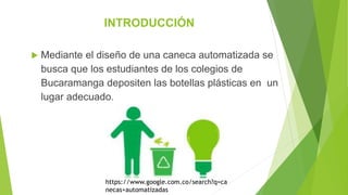 INTRODUCCIÓN
 Mediante el diseño de una caneca automatizada se
busca que los estudiantes de los colegios de
Bucaramanga depositen las botellas plásticas en un
lugar adecuado.
https://www.google.com.co/search?q=ca
necas+automatizadas
 