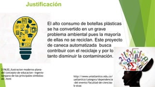 219630_ilustracion-moderna-plana-
del-concepto-de-educacion--ingenio-
lampara-de-los-principales-simbolos-
de-.html
http://www.uniatlantico.edu.co/
uatlantico/category/dependencia
-del-evento/facultad-de-ciencias-
b-sicas
Justificación
El alto consumo de botellas plásticas
se ha convertido en un grave
problema ambiental pues la mayoría
de ellas no se reciclan. Este proyecto
de caneca automatizada busca
contribuir con el reciclaje y por lo
tanto disminuir la contaminación.
 